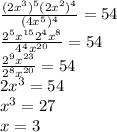  \frac{ (2x^{3} )^{5}(2x^{2} )^{4}}{(4x^{5} )^{4}} =54 \\ 
 \frac{ 2^{5}x^{15} 2^{4}x^{8}}{4^{4}x^{20}} =54 \\ 
\frac{ 2^{9}x^{23}}{2^{8}x^{20}} =54 \\
 2x^{3}=54 \\
x^{3}=27 \\ 
x=3