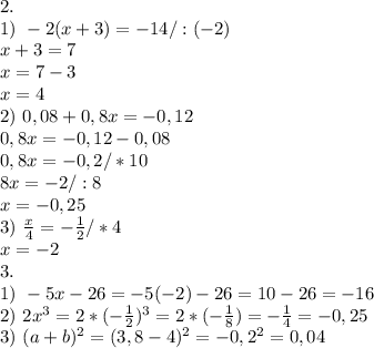 2. \\
1) \ -2(x+3)=-14/:(-2)\\
x+3=7\\
x=7-3\\
x=4\\
2) \ 0,08+0,8x=-0,12\\
0,8x=-0,12-0,08\\
0,8x=-0,2/*10\\
8x=-2/:8\\
x=-0,25\\
3) \ \frac{x}{4}=-\frac{1}{2}/*4\\
x=-2\\
3. \\
1) \ -5x-26=-5(-2)-26=10-26=-16\\
2) \ 2x^3=2*(-\frac{1}{2})^3=2*(-\tfrac{1}{8})=-\frac{1}{4}=-0,25\\
3) \ (a+b)^2=(3,8-4)^2=-0,2^2=0,04