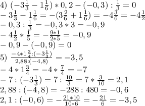 4) \ (-3\frac{1}{3}-1 \frac{1}{6})*0,2-(-0,3):\frac{1}{3}=0 \\
-3\frac{1}{3}-1\frac{1}{6}=-(3\frac{2}{6}+1\frac{1}{6})=-4\frac{3}{6}=-4\frac{1}{2}\\
-0,3:\frac{1}{3}=-0,3*3=-0,9\\
-4\frac{1}{2}*\frac{1}{5}=-\frac{9*1}{2*5}=-0,9\\
-0,9-(-0,9)=0\\
5) \ \frac{-4*1\frac{3}{4}:(-3\frac{1}{3})}{2,88:(-4,8)}=-3,5\\
-4*1\frac{3}{4}=-4*\frac{7}{4}=-7\\
-7:(-3\frac{1}{3})=7:\frac{10}{3}=7*\frac{3}{10}=2,1\\
2,88:(-4,8)=-288:480=-0,6\\
2,1:(-0,6)=-\frac{21*10}{10*6}=-\frac{21}{6}=-3,5