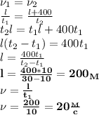  \nu_1=\nu_2\\
 \frac{l}{t_1}= \frac{l+400}{t_2} \\
t_2l=t_1l+400t_1\\
l(t_2-t_1)=400t_1\\
l= \frac{400t_1}{t_2-t_1}\\
\bf{l= \frac{400*10}{30-10}=200_M}\\
\nu= \frac{l}{t_1}\\
\bf {\nu= \frac{200}{10}=20 \frac{_M}{c} }