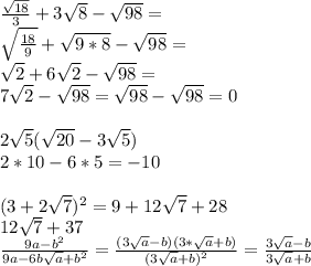 \frac{\sqrt{18}}{3}+3\sqrt{8}-\sqrt{98} = \\
\sqrt{\frac{18}{9}}+\sqrt{9*8}-\sqrt{98} = \\
\sqrt{2}+6\sqrt{2}-\sqrt{98}=\\
7\sqrt{2}-\sqrt{98}=\sqrt{98}-\sqrt{98}=0\\
\\
2\sqrt{5}(\sqrt{20}-3\sqrt{5})\\
2*10-6*5=-10\\
\\
 (3+2\sqrt{7})^2=9+12\sqrt{7}+28\\
 12\sqrt{7}+37\\
 \frac{9a-b^2}{9a-6b\sqrt{a}+b^2}=\frac{(3\sqrt{a}-b)(3*\sqrt{a}+b)}{(3\sqrt{a}+b)^2} = \frac{ 3\sqrt{a}-b}{3\sqrt{a}+b}