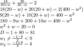  \frac{18}{20+w}+ \frac{20}{20-w} =2
\\\
18(20-w)+ 20(20+w)=2(400-w^2)
\\\
9(20-w)+ 10(20+w)=400-w^2
\\\
180-9w+ 200+10w=400-w^2
\\\
w^2+w-20=0
\\\
D=1+80=81
\\\
w_1 \neq \frac{-1-9}{2} <0
\\\
w_2 =\frac{-1+9}{2} =4