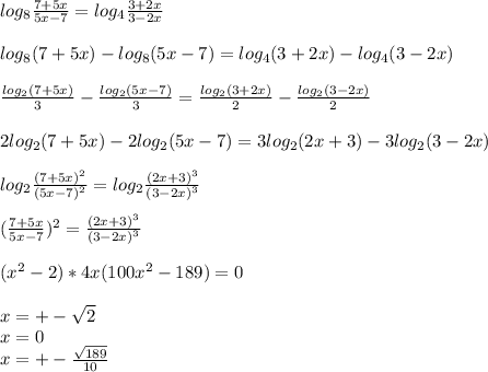 log_{8} \frac{7+5x}{5x-7} = log_{4} \frac{ 3+2x}{3-2x}\\\\
 log_{8}(7+5x)-log_{8}(5x-7)=log_{4}(3+2x)-log_{4}(3-2x) \\\\
 \frac{log_{2}(7+5x)}{3} - \frac{log_{2}(5x-7)}{3}=\frac{log_{2}(3+2x)}{2}-\frac{ log_{2}(3-2x)}{2}\\\\
2log_{2}(7+5x)-2log_{2}(5x-7)=3log_{2}(2x+3) -3log_{2}(3-2x)\\\\
 log_{2}\frac{(7+5x)^2}{ (5x-7)^2 }=log_{2}\frac{(2x+3)^3}{(3-2x)^3}\\\\
(\frac{7+5x}{5x-7})^2 = \frac{(2x+3)^3}{(3-2x)^3}\\\\
(x^2-2)*4x(100x^2-189)=0\\\\
 x=+-\sqrt{2}\\
 x=0\\
 x=+-\frac{ \sqrt{189}}{10}