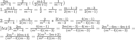 
\frac{2m}{m^2-4}-\frac{2}{m^2-4}:(\frac{m+1}{2(m+1)}-\frac1{m-1})\\ \ 1. \frac{m+1}{2(m+1)}-\frac1{m-1}=\frac{1}{2}-\frac{1}{m-1}=\frac{m-1-2}{2(m-1)}=\frac{m-3}{2(m-1)}\\ \\ 2. \frac2{m^2-4}:\frac{m-3}{2(m-1)}= \frac2{m^2-4}*\frac{2(m-1)}{m-3}=\frac{4(m-1)}{(m^2-4)(m-3)}\\ \ [tex] 3. \frac{2m}{m^2-4}-\frac{4(m-1)}{(m^2-4)(m-3)}=\frac{2m(m-3)-4(m-1)}{(m^2-4)(m-3)}=\frac{2m^2-6m-4m+4}{(m^2-4)(m-3)}= \\
=\frac{2m^2-10m+4}{(m^2-4)(m-3)}= \frac{2(m^2-5m+2)}{(m^2-4)(m-3)}