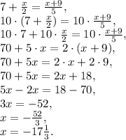 7+\frac{x}{2} = \frac{x+9}{5}, \\
10\cdot(7+\frac{x}{2}) = 10\cdot \frac{x+9}{5}, \\ 
10\cdot7+10\cdot\frac{x}{2} = 10\cdot \frac{x+9}{5}, \\
70+5\cdot x=2\cdot(x+9), \\
70+5x=2\cdot x+2\cdot9, \\
70+5x=2x+18, \\
5x-2x=18-70, \\
3x=-52, \\
x=- \frac{52}{3} , \\
x=-17 \frac{1}{3} .
