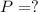 P = ?
