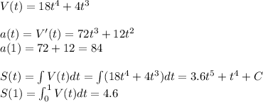 V(t) = 18 t^4 + 4 t^3\\ \\ a(t) = V'(t) = 72t^3 + 12 t^2\\ a(1) = 72 + 12 = 84\\ \\ S(t) = \int V(t) dt = \int (18 t^4 + 4 t^3)dt = 3.6t^5 + t^4 + C\\ S(1) = \int_0^1 V(t) dt = 4.6