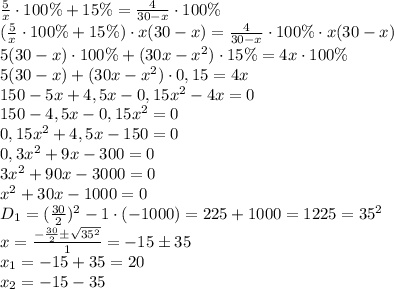 \frac{5}{x} \cdot 100 \% + 15 \% = \frac{4}{30-x} \cdot 100 \% \\
(\frac{5}{x} \cdot 100 \% + 15 \%) \cdot x(30-x) = \frac{4}{30-x} \cdot 100 \% \cdot x(30-x) \\
5(30-x)\cdot100\%+(30x-x^2)\cdot15\%=4x\cdot100\% \\
5(30-x)+(30x-x^2)\cdot0,15=4x \\
150-5x+4,5x-0,15x^2-4x=0 \\
150-4,5x-0,15x^2=0 \\
0,15x^2+4,5x-150=0 \\
0,3x^2+9x-300=0 \\
3x^2+90x-3000=0 \\
x^2+30x-1000=0 \\
D_1=(\frac{30}{2})^2-1\cdot(-1000)=225+1000=1225=35^2 \\
x=\frac{-\frac{30}{2}б\sqrt{35^2}}{1}=-15б35 \\
x_1=-15+35=20 \\
x_2=-15-35