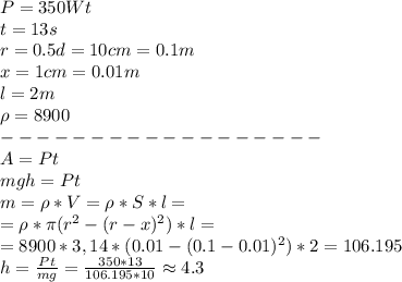 P = 350 Wt\\
t = 13s\\
r = 0.5d = 10 cm = 0.1m\\
x = 1cm = 0.01m\\
l = 2m\\
\rho = 8900\\
------------------\\
A = Pt\\
mgh = Pt\\
m = \rho * V = \rho * S*l = \\
= \rho* \pi(r^2 - (r - x)^2)*l = \\
= 8900 * 3,14 * (0.01 - (0.1 - 0.01)^2)*2 = 106.195\\
h = \frac{Pt}{mg} = \frac{350*13}{106.195*10} \approx 4.3
