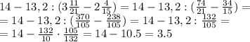 14-13,2:( 3 \frac{11}{21}-2 \frac{4}{15}) =
14-13,2:( \frac{74}{21}- \frac{34}{15}) =
\\\
=14-13,2:( \frac{370}{105}- \frac{238}{105}) =
14-13,2: \frac{132}{105}=
\\\
=14- \frac{132}{10}\cdot \frac{105}{132}=14- 10.5=3.5
