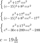 \left \{ {{x^2+17^2=c^2} \atop {(c-15)^2+8^2=x^2}} \right. \\
\\
 \left \{ {{x^2+17^2=c^2} \atop {(c-15)^2+8^2=c^2-17^2}} \right. \\
\\
 \left \{ {{x^2+17^2=c^2} \atop {c^2-30c+289=c^2-289}} \right. \\
\\
c=19\frac{4}{15}