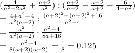 ( \frac{4}{a^3-2a^2}+ \frac{a+2}{a^2}) : ( \frac{a+2}{a-2} - \frac{a-2}{a+2} - \frac{16}{4-a^2})
\\\
= \frac{4+a^2-4}{a^2(a-2)} : \frac{(a+2)^2-(a-2)^2+16}{a^2-4}
\\\
= \frac{a^2}{a^2(a-2)} \cdot \frac{a^2-4}{8a+16}
\\\
= \frac{a^2-4}{8(a+2)(a-2)}= \frac{1}{8} =0.125