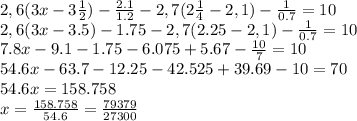 2,6(3x-3 \frac{1}{2})- \frac{2.1}{1.2} - 2,7(2 \frac{1}{4} - 2,1) - \frac{1}{0.7} =10
\\\
2,6(3x-3.5)- 1.75 - 2,7(2.25 - 2,1) - \frac{1}{0.7} =10
\\\
7.8x-9.1- 1.75 - 6.075+5.67- \frac{10}{7} =10
\\\
54.6x-63.7-12.25-42.525+39.69-10=70
\\\
54.6x=158.758
\\\
x= \frac{158.758}{54.6} = \frac{79379}{27300} 
