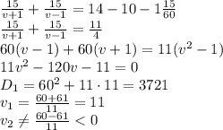 \frac{15}{v+1}+ \frac{15}{v-1}=14-10-1 \frac{15}{60} 
\\\
 \frac{15}{v+1}+ \frac{15}{v-1}=\frac{11}{4} 
\\\
60(v-1)+60(v+1)=11(v^2-1)
\\\
11v^2-120v-11=0
\\\
D_1=60^2+11\cdot11=3721
\\\
v_1= \frac{60+61}{11} =11
\\\
v_2 \neq \frac{60-61}{11} <0