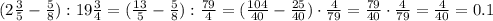 (2 \frac{3}5} - \frac{5}{8}) :19 \frac{3}{4} =( \frac{13}5} - \frac{5}{8}) : \frac{79}{4} =
( \frac{104}{40} - \frac{25}{40}) \cdot \frac{4}{79} = \frac{79}{40}\cdot \frac{4}{79} = \frac{4}{40} =0.1