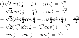 b) \sqrt{2} sin( \frac{ \pi }{4} - \frac{x}{2} )+sin \frac{x}{2} = \frac{ \sqrt{3} }{2} \\
- \sqrt{2} sin( \frac{ x }{2} - \frac{ \pi }{4} )+sin \frac{x}{2} = \frac{ \sqrt{3} }{2} \\
- \sqrt{2} (sin \frac{ x }{2} cos\frac{ \pi }{4} -cos \frac{ x }{2} sin\frac{ \pi }{4})= \frac{ \sqrt{3} }{2} \\
- \sqrt{2} ( \frac{ \sqrt{2} }{2} sin \frac{ x }{2} - \frac{ \sqrt{2} }{2} cos \frac{ x }{2} )= \frac{ \sqrt{3} }{2} \\
-sin \frac{x}{2} +cos\frac{x}{2}+sin \frac{x}{2}= \frac{ \sqrt{3} }{2} \\


