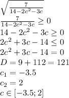 \sqrt{ \frac{7}{14-2c^2-3c} }
\\\
\frac{7}{14-2c^2-3c}\geq 0
\\\
14-2c^2-3c \geq 0
\\\
2c^2+3c-14 \leq 0
\\\
2c^2+3c-14 =0
\\\
D=9+112=121
\\\
c_1=-3.5
\\\
c_2=2
\\\
c\in[-3.5; 2]