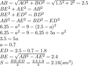 AB= \sqrt{AO^2+BO^2}= \sqrt{1.5^2+2^2}= 2.5
\\\
BE^2+AE^2=AB^2
\\\
BE^2+ED^2=BD^2
\\\
AB^2-AE^2=BD^2-ED^2
\\\
6.25-a^2=9-(2.5-a)^2
\\\
6.25-a^2=9-6.25+5a-a^2
\\\
3.5=5a
\\\
a=0.7
\\\
ED=2.5-0.7=1.8
\\\
BE= \sqrt{AB^2-AE^2}=2.4
\\\
S= \frac{BE\cdot ED}{2}= \frac{2.4\cdot 1.8}{2}=2.16(sm^2)