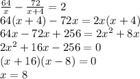 \frac{64}{x}-\frac{72}{x+4}=2\\ 64(x+4)-72x=2x(x+4) \\
64x-72x+256=2x^2+8x\\
2x^2+16x-256=0\\
(x+16)(x-8)=0\\
x=8\\
