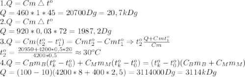 1. Q=Cm\bigtriangleup t^o\\
Q=460*1*45=20700Dg=20,7kDg\\
2. Q=Cm\bigtriangleup t^o\\
Q=920*0,03*72=1987,2 Dg\\
3. Q=Cm(t_2^o-t_1^o)=Cmt_2^o-Cmt_1^o\Rightarrow t_2^o \frac{Q+Cmt_1^o}{Cm} \\
t_2^o= \frac{20950+4200*0,5*20}{4200*0,5} \approx 30^oC\\
4. Q=C_Bm_B(t_k^o-t_0^o)+C_Mm_M(t_k^o-t_0^o)=(t_k^o-t_0^o)(C_Bm_B+C_Mm_M)\\
Q=(100-10)(4200*8+400*2,5)=3114000Dg=3114kDg