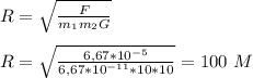 R=\sqrt{\frac{F}{m_1m_2G}}
\\\\R = \sqrt{\frac{6,67*10^{-5}}{6,67*10^{-11}*10*10}}=100\ M