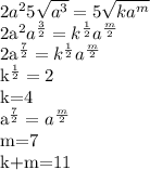 2a^{2}5 \sqrt{a^{3}}=5 \sqrt{ka^{m}}

2a^{2}a^{ \frac{3}{2}}=k^{ \frac{1}{2}}a^{ \frac{m}{2}}

2a^{ \frac{7}{2}}=k^{ \frac{1}{2}}a^{ \frac{m}{2}}

 k^{ \frac{1}{2}}=2

k=4

a^{ \frac{7}{2}}=a^{ \frac{m}{2}}

m=7

k+m=11