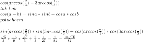 cos(arccos(\frac{2}{3})-3arccos(\frac{1}{3}))\\
tak\ kak\\
cos(a-b)=sina*sinb+cosa*cosb\\
poluchaem\\
\\
sin(arccos(\frac{2}{3}))*sin(3arccos(\frac{1}{3}))+cos(arccos(\frac{2}{3}))*cos(3arccos(\frac{1}{3}))=\\
\frac{\sqrt{5}}{3}*\frac{-5}{9}*\frac{\sqrt{8}}{3}+\frac{2}{3}*\frac{1}{27}=\frac{2}{81}-\frac{10\sqrt{10}}{81}