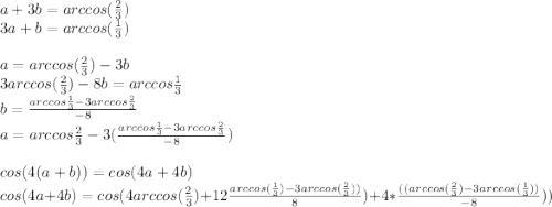 a+3b=arccos(\frac{2}{3})\\
3a+b=arccos(\frac{1}{3})\\
\\
a=arccos(\frac{2}{3})-3b\\
3arccos(\frac{2}{3})-8b=arccos\frac{1}{3} \\
b=\frac{arccos\frac{1}{3}-3arccos\frac{2}{3}}{-8}\\
a=arccos\frac{2}{3}-3(\frac{arccos\frac{1}{3}-3arccos\frac{2}{3}}{-8})\\
\\
cos(4(a+b))=cos(4a+4b)\\
cos(4a+4b)=cos(4arccos(\frac{2}{3})+12\frac{arccos(\frac{1}{3})-3arccos(\frac{2}{3}))}{8})+4*\frac{((arccos(\frac{2}{3})-3arccos( \frac{1}{3}))}{-8}))\\
