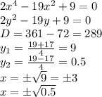 2x^4-19x^2+9=0 
\\\
2y^2-19y+9=0 
\\\
D=361-72=289
\\\
y_1= \frac{19+17}{4} =9
\\
y_2= \frac{19-17}{4} =0.5
\\\
x=\pm \sqrt{9} =\pm3
\\\
x=\pm \sqrt{0.5}