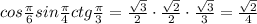 cos \frac{ \pi }{6} sin \frac{ \pi }{4} ctg \frac{ \pi }{3} =
\frac{ \sqrt{3} }{2}\cdot \frac{ \sqrt{2} }{2}\cdot \frac{ \sqrt{3} }{3} =
 \frac{ \sqrt{2} }{4}
