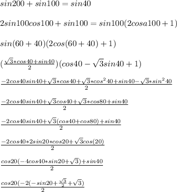 sin200+sin100=sin40\\\\
2sin100cos100+sin100=sin100(2cosa100+1)\\\\
sin(60+40)(2cos(60+40)+1)\\\\
(\frac{\sqrt{3}*cos40+sin40}{2})(cos40-\sqrt{3}sin40+1)\\\\
\frac{-2cos40sin40+\sqrt{3}*cos40+\sqrt{3}*cos^240+sin40-\sqrt{3}*sin^240}{2}\\\\
\frac{-2cos40sin40+\sqrt{3}cos40+\sqrt{3}*cos80+sin40}{2}\\\\
\frac{-2cos40sin40+\sqrt{3}(cos40+cos80)+sin40}{2}\\\\
\frac{-2cos40*2sin20*cos20+\sqrt{3}cos(20)}{2}\\\\
\frac{cos20(-4cos40*sin20+\sqrt{3})+sin40}{2}\\\\
\frac{cos20(-2(-sin20+\frac{\sqrt{3}}{2}+\sqrt{3})}{2}