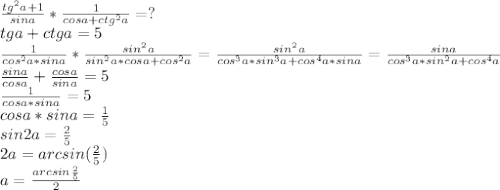 \frac{tg^2a+1}{sina}*\frac{1}{cosa+ctg^2a}=?\\
tga+ctga=5\\
\frac{1}{cos^2a*sina}*\frac{sin^2a}{sin^2a*cosa+cos^2a}=\frac{sin^2a}{cos^3a*sin^3a+cos^4a*sina}=\frac{sina}{cos^3a*sin^2a+cos^4a}\\
\frac{sina}{cosa}+\frac{cosa}{sina}=5\\
\frac{1}{cosa*sina}=5\\
cosa*sina=\frac{1}{5}\\
sin2a=\frac{2}{5}\\
2a=arcsin(\frac{2}{5})\\
a=\frac{arcsin\frac{2}{5}}{2}
