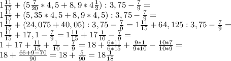 1\frac{11}{15}+(5\frac{7}{20} * 4,5 + 8,9 * 4\frac{1}{2}):3,75-\frac{7}{9}=\\
1\frac{11}{15}+(5,35 * 4,5 + 8,9 * 4,5):3,75-\frac{7}{9}=\\
1\frac{11}{15}+(24,075 + 40,05):3,75-\frac{7}{9}=
1\frac{11}{15}+64,125:3,75-\frac{7}{9}=\\
1\frac{11}{15}+17,1-\frac{7}{9}=
1\frac{11}{15}+17\frac{1}{10}-\frac{7}{9}=\\
1+17+\frac{11}{15}+\frac{1}{10}-\frac{7}{9}=
18+\frac{6*11}{6*15}+\frac{9*1}{9*10}-\frac{10*7}{10*9}=\\
18+\frac{66+9-70}{90}=18+\frac{5}{90}=18\frac{1}{18}