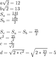 a\sqrt{2}=12\\
b\sqrt{2}=13\\
S_{a}=\frac{144}{2}\\
S_{b}=\frac{169}{2}\\
\\
S_{c}=S_{a}-S_{b}=\frac{25}{2}\\
c^2=\frac{25}{2}\\
c=\frac{5}{\sqrt{2}}\\
d=\sqrt{2*c^2}=\sqrt{2*\frac{25}{2}}=5