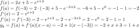 f(x) = 2x + 5 - e^{x+3} 
\\\
f(a)=f(-3) = 2\cdot(-3) + 5 - e^{-3+3} = -6+ 5 - e^{0} =-1 - 1 =-2
\\\
f`(x) = 2 - e^{x+3} 
\\\
f`(a)=f`(-3) = 2 - e^{x+3} = 2 - e^{-3+3} =2 - e^{0} =2-1=1
\\\
y_k=f(a)+f`(a)(x-a)=-2+1(x-(-3))=-2+x+3=1+x