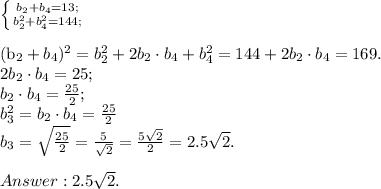 \left \{ {{b_2+b_4=13;} \atop {b_2^2+b_4^2=144;}} \right. \\

(b_2+b_4)^2=b_2^2+2b_2\cdot b_4 + b_4^2=144+2b_2\cdot b_4=169.\\
2b_2\cdot b_4=25;\\
b_2\cdot b_4=\frac{25}{2};\\
b_3^2=b_2\cdot b_4=\frac{25}{2}\\
b_3=\sqrt{\frac{25}{2}}=\frac{5}{\sqrt{2}}=\frac{5\sqrt{2}}{2}=2.5\sqrt{2}.\\\\
Answer: 2.5\sqrt{2}.
