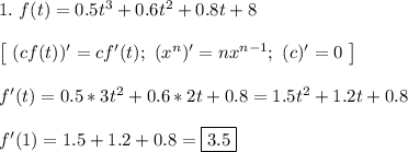 1. \ f(t) = 0.5t^3 + 0.6t^2 + 0.8t + 8\\\\
\left[ \ (cf(t))' = cf'(t); \ (x^n)' = nx^{n - 1}; \ (c)' = 0 \ \right]\\\\
f'(t) = 0.5*3t^2 + 0.6*2t + 0.8 = 1.5t^2 + 1.2t + 0.8\\\\
f'(1) = 1.5 + 1.2 + 0.8 = \boxed{3.5}