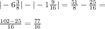 |-6 \frac{3}{8}|-|-1 \frac{9}{16}|=\frac{51}{8}-\frac{25}{16}=\\\\\frac{102-25}{16}=\frac{77}{16}