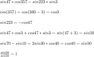 sin47*cos357-sin223*sin3\\\\
cos(357)=cos(360-3)=cos3\\\\
sin223=-cos47\\\\
sin47*cos3+cos47*sin3=sin(47+3)=sin50\\\\
sin70-sin10=2sin30*cos40=cos40=sin50\\\\
 \frac{sin50}{sin50}=1
