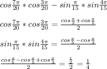 cos\frac{7\pi}{20}*cos\frac{3\pi}{20}-sin\frac{\pi}{15}*sin\frac{4\pi}{15}\\\\
 cos\frac{7\pi}{20}*cos\frac{3\pi}{20} = \frac{cos\frac{\pi}{2}+cos\frac{\pi}{5}}{2}\\\\
 sin\frac{\pi}{15}*sin\frac{4\pi}{15}=\frac{cos\frac{\pi}{5}-cos\frac{\pi}{3}}{2}\\\\\
 \frac{cos\frac{\pi}{5}-cos\frac{\pi}{5}+cos\frac{\pi}{3}}{2}=\frac{\frac{1}{2}}{2}=\frac{1}{4}
