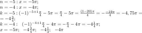 n=-5:x=-5\pi;\\
 n=-4:x=-4\pi;\\
k=-5: (-1)^{-5+1}\frac{\pi}{4}-5\pi=\frac{\pi}{4}-5\pi=\frac{(1-20)\pi}{4}=-\frac{-19\pi}{4}=-4,75\pi=\\
=-4\frac{3}{4};\\
k=-4:\ \ (-1)^{-4+1}\frac{\pi}{4}-4\pi=-\frac{\pi}{4}-4\pi=-4\frac{1}{4}\pi;\\
x=-5\pi;\ \ -4\frac{3}{4}\pi;\ \ -4\frac{1}{3};\ \ -4\pi