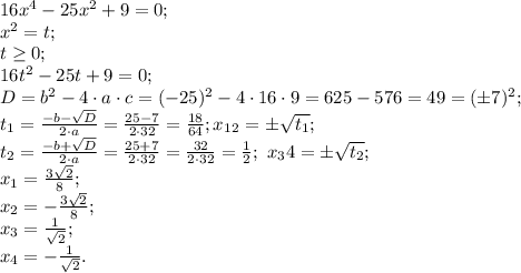 16x^4-25x^2+9=0;\\
x^2=t;\\
t\geq0;\\
16t^2-25t+9=0;\\
D=b^2-4\cdot a\cdot c=(-25)^2-4\cdot16\cdot9=625-576=49=(\pm7)^2;\\
t_1=\frac{-b-\sqrt D}{2\cdot a}=\frac{25-7}{2\cdot32}=\frac{18}{64};
x_1_2=\pm\sqrt{t_1};\\
t_2=\frac{-b+\sqrt D}{2\cdot a}=\frac{25+7}{2\cdot32}=\frac{32}{2\cdot32}=\frac12;\ x_34=\pm\sqrt{t_2};\\
x_1=\frac{3\sqrt2}{8};\\
x_2=-\frac{3\sqrt2}{8};\\
x_3=\frac{1}{\sqrt2};\\
x_4=-\frac{1}{\sqrt2}.