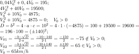 0,04V_0^2+0,4 V_0=195;\\
4V_0^2+40V_0=19500;\\
V_0^2+10V_0=4875;\\
V_0^2+10V_0-4875=0; \ \ \ V_00\\
D=b^2-4\cdot a\cdot c=10^2-4\cdot1\cdot(-4875)=100+19500=19600=\\
=196\cdot100=(\pm140)^2;\\
V_0_1=\frac{-b-\sqrt D}{2\cdot a}=\frac{-10-140}{2\cdot1}=\frac{-150}{2}=-75\notin V_00;\\
V_0_2=\frac{-b+\sqrt D}{2\cdot a}=\frac{-10+140}{2\cdot1}=\frac{+130}{2}=65\in V_00;\\
V_0=65 km/h
