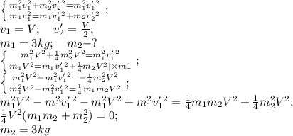 \left \{ {{m_1^2v_1^2+m_2^2v'_2^2=m_1^2v'_1^2} \atop {m_1v_1^2=m_1v'_1^2+m_2v'_2^2}} \right.;\\ 
v_1=V;\ \ \ v'_2=\frac{V}2;\\
m_1=3kg;\ \ \ m_2-?\\
 \left \{ {{m_1^2V^2+\frac14m_2^2V^2=m_1^2v'_1^2} \atop {m_1V^2=m_1v'_1^2+\frac14m_2V^2|\times m1}} \right.;\\ 
 \left \{ {{m_1^2V^2-m_1^2v'_1^2=-\frac14m_2^2V^2} \atop {m_1^2V^2-m_1^2v'_1^2=\frac14m_1m_2V^2}} \right.;\\ 
 m_1^2V^2-m_1^2v'_1^2-m_1^2V^2+m_1^2v'_1^2=\frac14m_1m_2V^2+\frac14m_2^2V^2;\\
\frac14V^2(m_1m_2+m_2^2)=0;\\
m_2=3kg