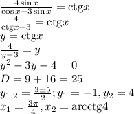 \frac{{4\sin x}}{{\cos x - 3\sin x}} = {\mathop{\rm ctg}\nolimits} x \\
\frac{4}{{{\mathop{\rm ctg}\nolimits} x - 3}} = {\mathop{\rm ctg}\nolimits} x\\
y = {\mathop{\rm ctg}\nolimits} x\\
\frac{4}{{y - 3}} = y\\
{y^2} - 3y - 4 = 0\\
D = 9 + 16 = 25\\
{y_{1,2}} = \frac{{3 \pm 5}}{2};{y_1} = - 1,{y_2} = 4\\
{x_1} = \frac{{3\pi }}{4},{x_2} = {\mathop{\rm arcctg}\nolimits} 4
