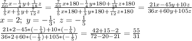 \frac{\frac{7}{60}x-\frac{1}{4}y+\frac{1}{18}z}{\frac{1}{5}x+\frac{1}{3}y+\frac{7}{12}z}=
\frac{\frac{7}{60}x*180-\frac{1}{4}y*180+\frac{1}{18}z*180}{\frac{1}{5}x*180+\frac{1}{3}y*180+\frac{7}{12}z*180}=\frac{21x-45y+10z}{36x+60y+105z}\\
x=2;\ y=-\frac{1}{3};\ z=-\frac{1}{5}\\
\frac{21*2-45*(-\frac{1}{3})+10*(-\frac{1}{5})}{36*2+60*(-\frac{1}{3})+105*(-\frac{1}{5})}=
\frac{42+15-2}{72-20-21}=\frac{55}{31}