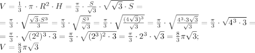 V=\frac13\cdot\pi\cdot R^2\cdot H=\frac{\pi}{3}\cdot\frac{S}{\sqrt3}\cdot\sqrt{\sqrt3\cdot S}=\\
=\frac{\pi}{3}\cdot\sqrt{\frac{\sqrt3\cdot S^3}{3}}=\frac{\pi}{3}\cdot\sqrt{\frac{S^3}{\sqrt3}}=\frac{\pi}{3}\cdot\sqrt{\frac{(4\sqrt3)^3}{\sqrt3}}=\frac{\pi}{3}\cdot\sqrt{\frac{4^3\cdot3\sqrt3}{\sqrt3}}=\frac{\pi}{3}\cdot\sqrt{4^3\cdot3}=\\
=\frac{\pi}{3}\cdot\sqrt{(2^2)^3\cdot3}=\frac{\pi}{3}\cdot\sqrt{(2^3)^2\cdot3}=\frac{\pi}{3}\cdot2^3\cdot\sqrt3=\frac83\pi\sqrt3;\\
V=\frac83\pi\sqrt3
