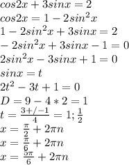 cos2x+3sinx=2\\
cos2x=1-2sin^2x\\
1-2sin^2x+3sinx=2\\
-2sin^2x+3sinx-1=0\\
 2sin^2x-3sinx+1=0\\
 sinx=t\\
 2t^2-3t+1=0\\
 D=9-4*2=1\\
 t=\frac{3+/-1}{4}=1;\frac{1}{2}\\
 x=\frac{\pi}{2}+2\pi\*n\\
 x=\frac{\pi}{6}+2\pi\*n\\
x=\frac{5\pi}{6}+2\pi\*n