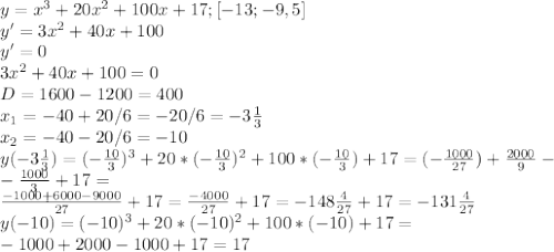 y=x^{3}+20x^{2}+100x+17; [-13; -9,5] \\ y'=3x^{2}+40x+100 \\ y'=0 \\ 3x^{2}+40x+100=0 \\ D=1600-1200=400 \\ x_{1}=-40+20/6=-20/6=-3 \frac{1}{3} \\ x_{2}=-40-20/6=-10 \\ y(-3 \frac{1}{3})=(-\frac{10}{3})^{3}+20*(- \frac{10}{3})^{2}+100*(- \frac{10}{3})+17=(-\frac{1000}{27})+ \frac{2000}{9}- \\ - \frac{1000}{3}+17= \\ \frac{-1000+6000-9000}{27}+17= \frac{-4000}{27}+17=-148 \frac{4}{27}+17=-131 \frac{4}{27}
 \\ y(-10)=(-10)^{3}+20*(-10)^{2}+100*(-10)+17= \\ -1000+2000-1000+17=17
