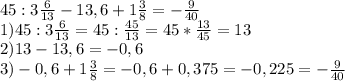 45:3 \frac{6}{13} -13,6+1 \frac{3}{8} =- \frac{9}{40} \\ 
1)45:3 \frac{6}{13}=45: \frac{45}{13}=45* \frac{13}{45} =13 \\ 
2)13-13,6=-0,6 \\ 
3)-0,6+1 \frac{3}{8} = -0,6+0,375=-0,225=- \frac{9}{40} \\